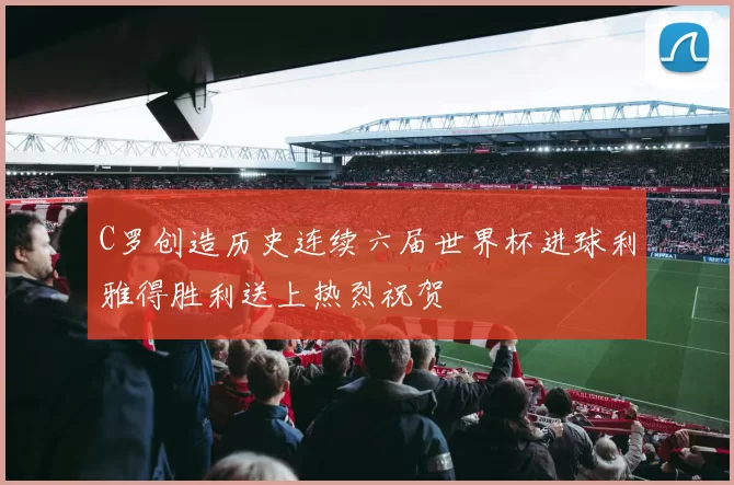 C罗创造历史连续六届世界杯进球利雅得胜利送上热烈祝贺