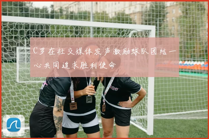 C罗在社交媒体发声激励球队团结一心共同追求胜利使命