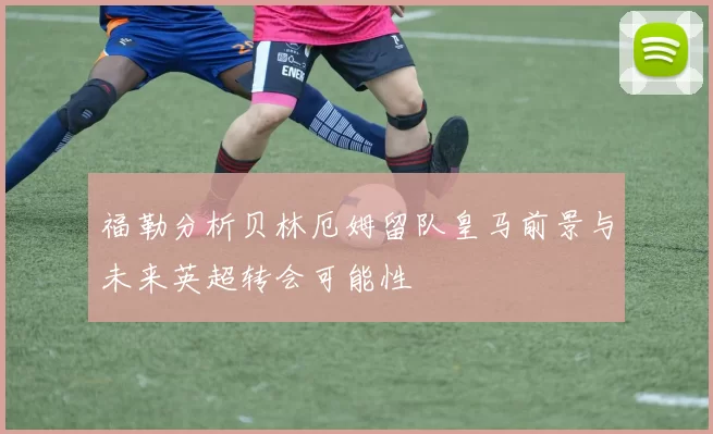 福勒分析贝林厄姆留队皇马前景与未来英超转会可能性