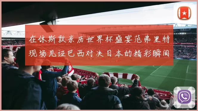 在休斯敦亲历世界杯盛宴范弗里特现场见证巴西对决日本的精彩瞬间