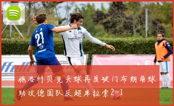 施洛特贝克头球再度破门布朗角球助攻德国队反超库拉索2-1
