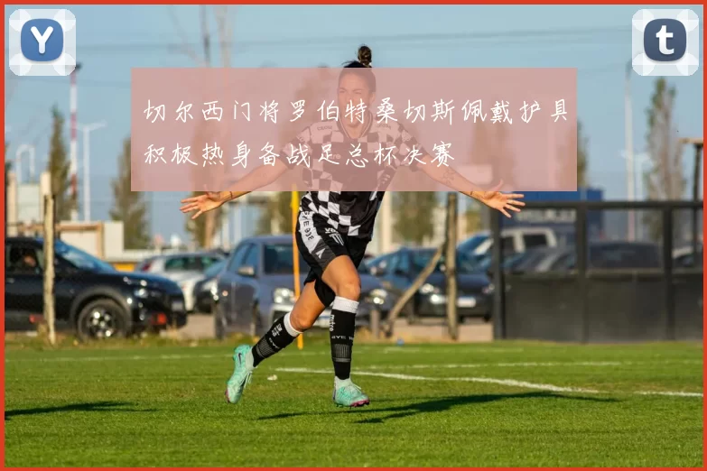 切尔西门将罗伯特桑切斯佩戴护具积极热身备战足总杯决赛