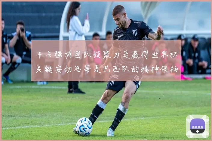 卡卡强调团队凝聚力是赢得世界杯关键安切洛蒂是巴西队的精神领袖