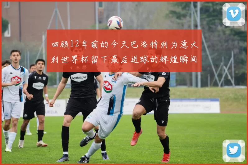 回顾12年前的今天巴洛特利为意大利世界杯留下最后进球的辉煌瞬间