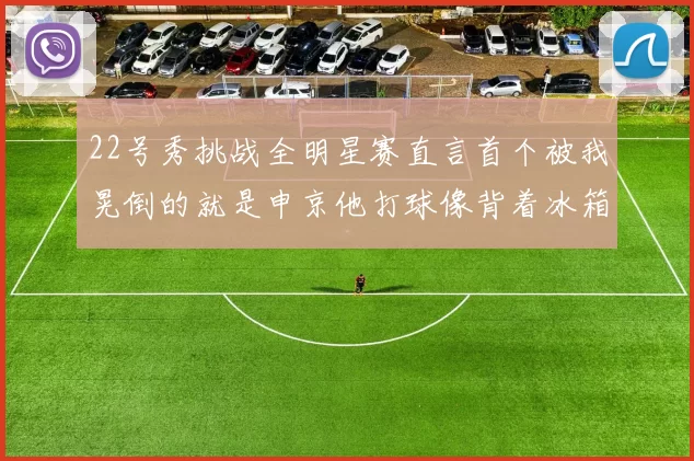 22号秀挑战全明星赛直言首个被我晃倒的就是申京他打球像背着冰箱一样笨重