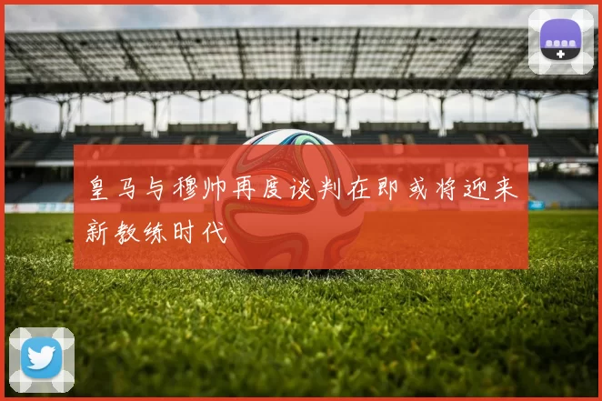 皇马与穆帅再度谈判在即或将迎来新教练时代