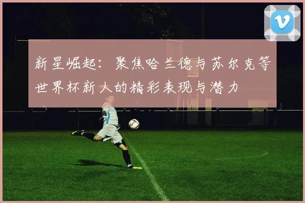 新星崛起：聚焦哈兰德与苏尔克等世界杯新人的精彩表现与潜力