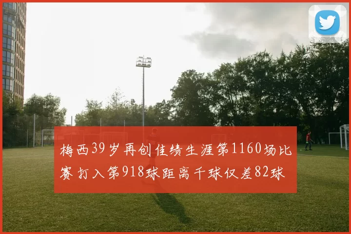 梅西39岁再创佳绩生涯第1160场比赛打入第918球距离千球仅差82球