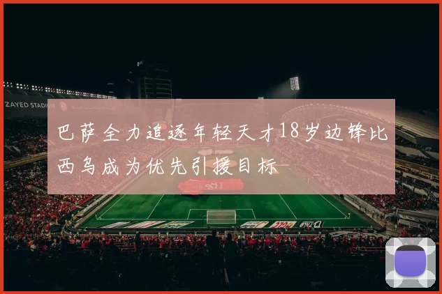 巴萨全力追逐年轻天才18岁边锋比西乌成为优先引援目标