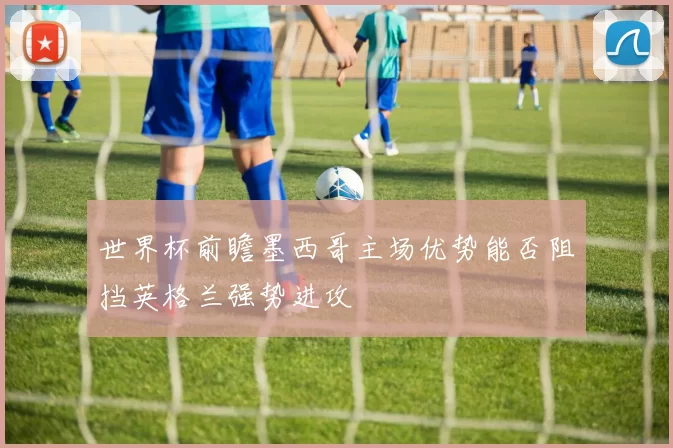 世界杯前瞻墨西哥主场优势能否阻挡英格兰强势进攻