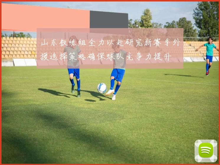 山东教练组全力以赴研究新赛季外援选择策略确保球队竞争力提升
