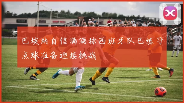 巴埃纳自信满满称西班牙队已练习点球准备迎接挑战