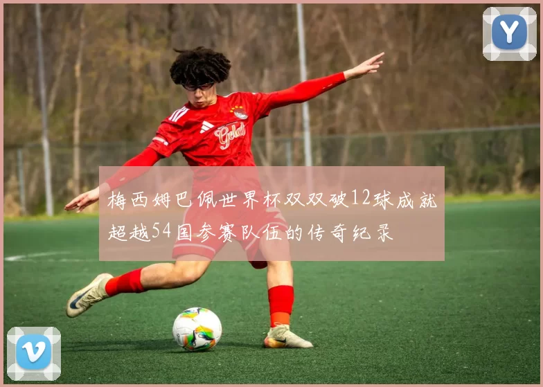 梅西姆巴佩世界杯双双破12球成就超越54国参赛队伍的传奇纪录