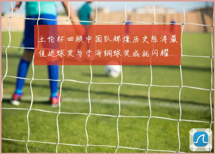 土伦杯回顾中国队辉煌历史陈涛最佳进球奖与于海铜球奖成就闪耀