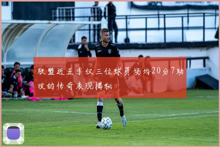 联盟近五季仅三位球员场均20分7助攻的传奇表现揭秘