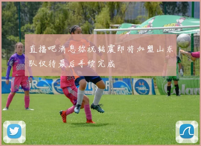 直播吧消息称祝铭震即将加盟山东队仅待最后手续完成