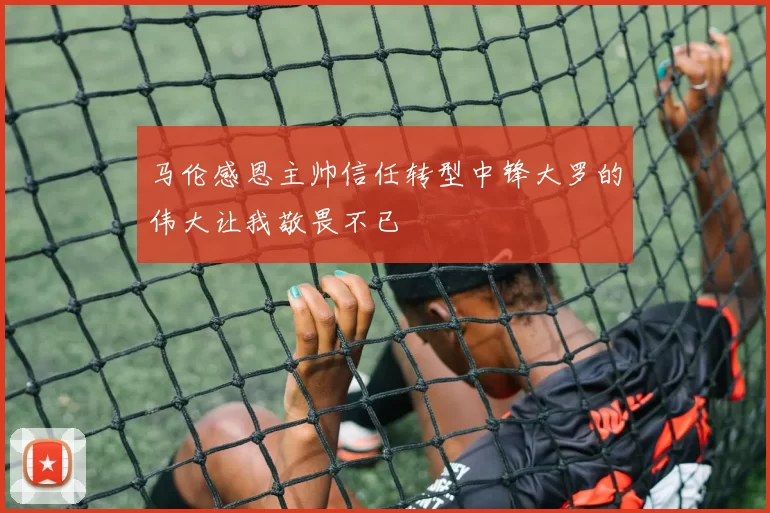 马伦感恩主帅信任转型中锋大罗的伟大让我敬畏不已