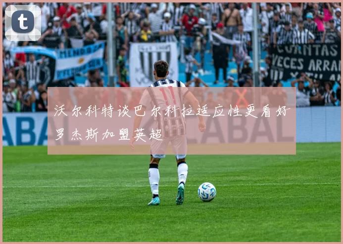 沃尔科特谈巴尔科拉适应性更看好罗杰斯加盟英超