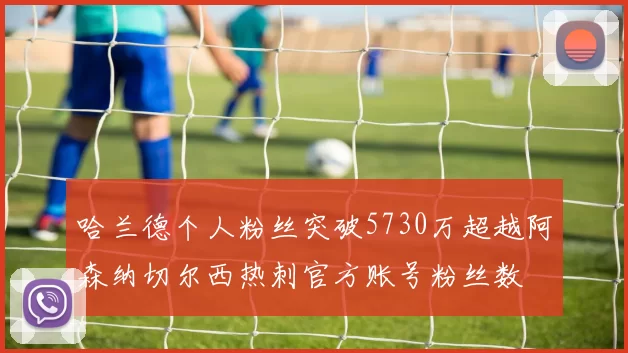 哈兰德个人粉丝突破5730万超越阿森纳切尔西热刺官方账号粉丝数