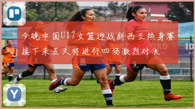 今晚中国U17女篮迎战新西兰热身赛接下来五天将进行四场激烈对决