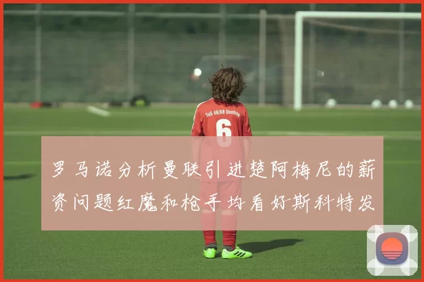 罗马诺分析曼联引进楚阿梅尼的薪资问题红魔和枪手均看好斯科特发展潜力