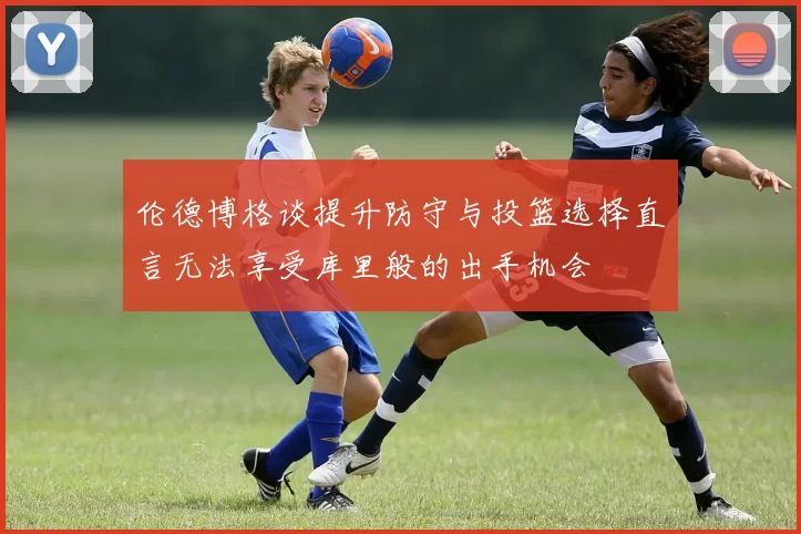 伦德博格谈提升防守与投篮选择直言无法享受库里般的出手机会