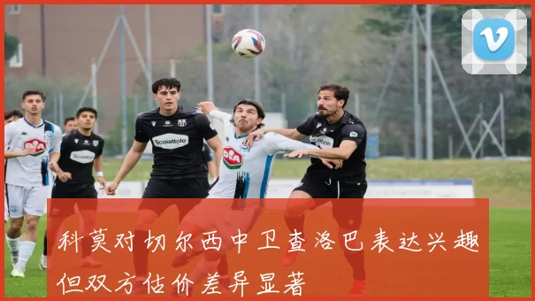 科莫对切尔西中卫查洛巴表达兴趣但双方估价差异显著