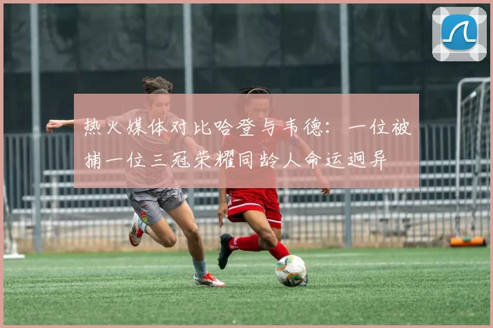 热火媒体对比哈登与韦德：一位被捕一位三冠荣耀同龄人命运迥异