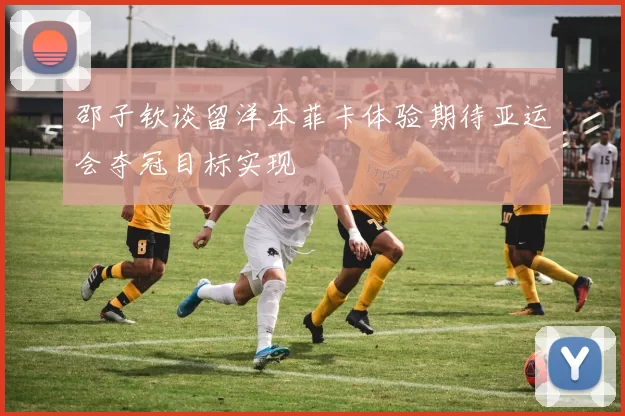 邵子钦谈留洋本菲卡体验期待亚运会夺冠目标实现