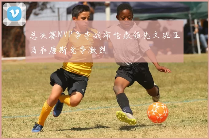 总决赛MVP争夺战布伦森领先文班亚马和唐斯竞争激烈